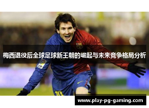 梅西退役后全球足球新王朝的崛起与未来竞争格局分析