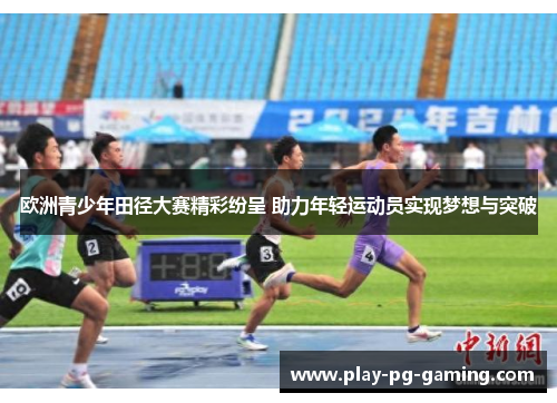 欧洲青少年田径大赛精彩纷呈 助力年轻运动员实现梦想与突破