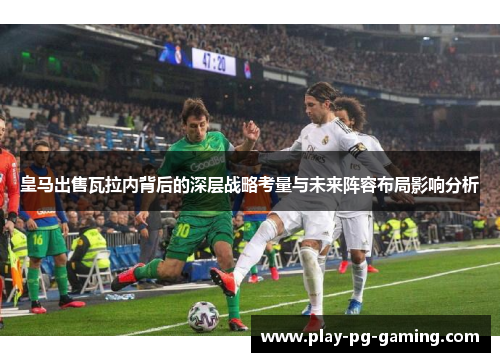 皇马出售瓦拉内背后的深层战略考量与未来阵容布局影响分析