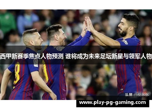 西甲新赛季焦点人物预测 谁将成为未来足坛新星与领军人物