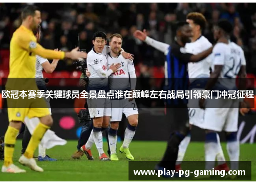欧冠本赛季关键球员全景盘点谁在巅峰左右战局引领豪门冲冠征程