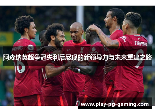 阿森纳英超争冠失利后展现的新领导力与未来重建之路